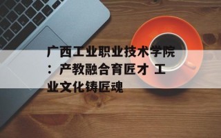 广西工业职业技术学院：产教融合育匠才 工业文化铸匠魂