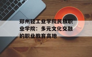 郑州轻工业学院民族职业学院：多元文化交融的职业教育高地