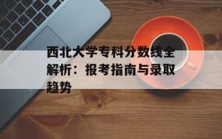 西北大学专科分数线全解析：报考指南与录取趋势
