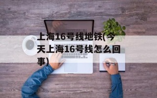 上海16号线地铁(今天上海16号线怎么回事)