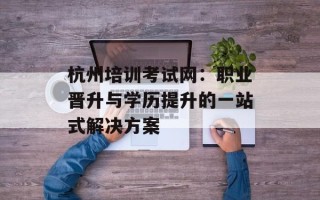 杭州培训考试网：职业晋升与学历提升的一站式解决方案