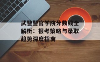 武警警官学院分数线全解析：报考策略与录取趋势深度指南