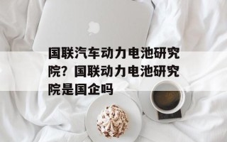 国联汽车动力电池研究院？国联动力电池研究院是国企吗