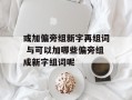 或加偏旁组新字再组词 与可以加哪些偏旁组成新字组词呢