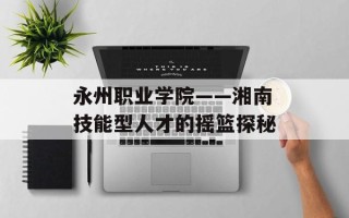 永州职业学院——湘南技能型人才的摇篮探秘