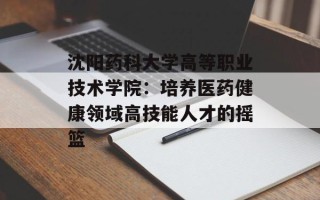 沈阳药科大学高等职业技术学院：培养医药健康领域高技能人才的摇篮