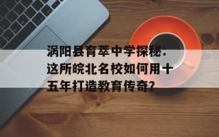 涡阳县育萃中学探秘：这所皖北名校如何用十五年打造教育传奇？