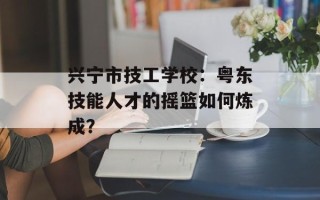 兴宁市技工学校：粤东技能人才的摇篮如何炼成？