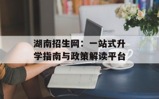 湖南招生网：一站式升学指南与政策解读平台