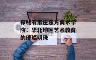 探秘石家庄东方美术学院：华北地区艺术教育的璀璨明珠