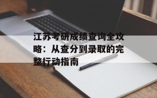 江苏考研成绩查询全攻略：从查分到录取的完整行动指南