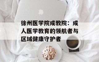 徐州医学院成教院：成人医学教育的领航者与区域健康守护者