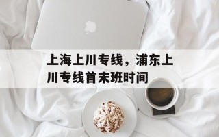 上海上川专线，浦东上川专线首末班时间