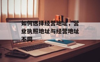 如何选择经营地址，营业执照地址与经营地址不同