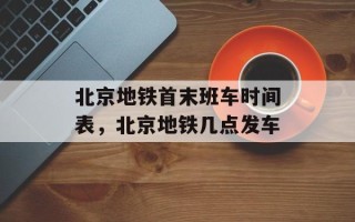 北京地铁首末班车时间表，北京地铁几点发车