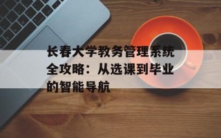 长春大学教务管理系统全攻略：从选课到毕业的智能导航