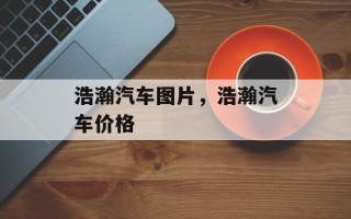 浩瀚汽车图片，浩瀚汽车价格