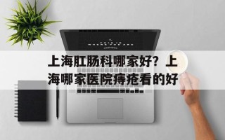 上海肛肠科哪家好？上海哪家医院痔疮看的好