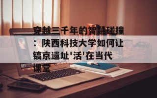 穿越三千年的智慧碰撞：陕西科技大学如何让镐京遗址'活'在当代课堂