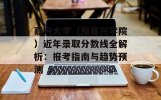 嘉兴大学（原嘉兴学院）近年录取分数线全解析：报考指南与趋势预测
