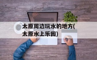 太原周边玩水的地方(太原水上乐园)