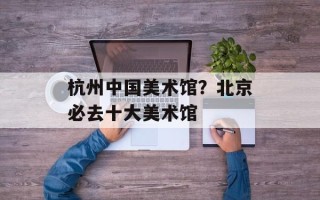 杭州中国美术馆？北京必去十大美术馆