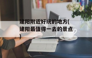 建阳附近好玩的地方(建阳最值得一去的景点)