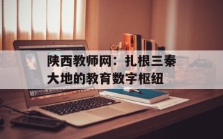 陕西教师网：扎根三秦大地的教育数字枢纽