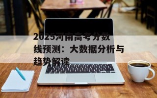 2025河南高考分数线预测：大数据分析与趋势解读