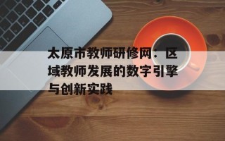 太原市教师研修网：区域教师发展的数字引擎与创新实践