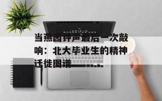 当燕园钟声最后一次敲响：北大毕业生的精神迁徙图谱