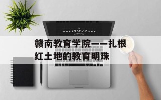 赣南教育学院——扎根红土地的教育明珠