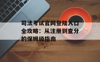 司法考试官网登陆入口全攻略：从注册到查分的保姆级指南