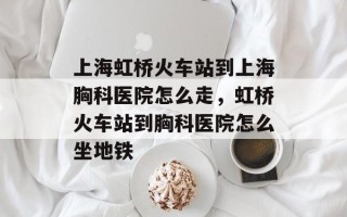 上海虹桥火车站到上海胸科医院怎么走，虹桥火车站到胸科医院怎么坐地铁