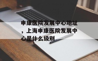 申康医院发展中心地址，上海申康医院发展中心是什么级别