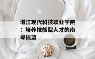 湛江现代科技职业学院：培养技能型人才的南粤摇篮