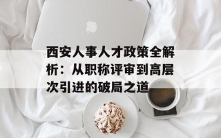 西安人事人才政策全解析：从职称评审到高层次引进的破局之道