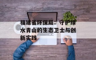 福建省环保局：守护绿水青山的生态卫士与创新实践