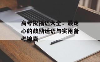 高考祝福语大全：最走心的鼓励话语与实用备考锦囊