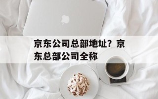 京东公司总部地址？京东总部公司全称