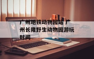 广州地铁动物园站 广州长隆野生动物园游玩时间