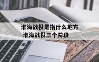 淮海战役是指什么地方 淮海战役三个阶段