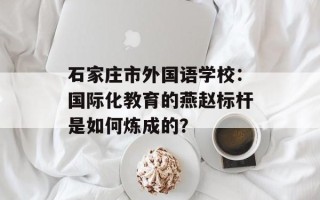 石家庄市外国语学校：国际化教育的燕赵标杆是如何炼成的？