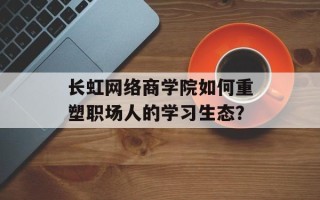 长虹网络商学院如何重塑职场人的学习生态？