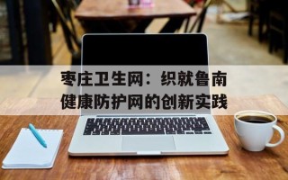 枣庄卫生网：织就鲁南健康防护网的创新实践