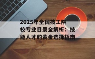 2025年全国技工院校专业目录全解析：技能人才的黄金选择指南