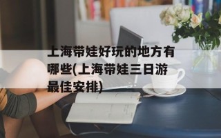 上海带娃好玩的地方有哪些(上海带娃三日游最佳安排)
