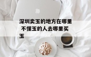 深圳卖玉的地方在哪里 不懂玉的人去哪里买玉