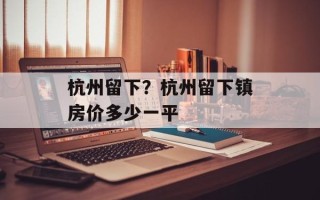 杭州留下？杭州留下镇房价多少一平