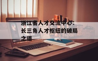 浙江省人才交流中心：长三角人才枢纽的破局之道
